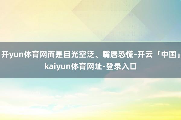 开yun体育网而是目光空泛、嘴唇恐慌-开云「中国」kaiyun体育网址-登录入口