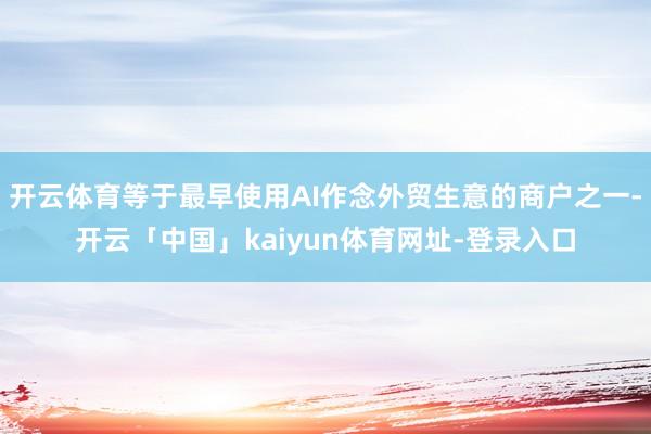 开云体育等于最早使用AI作念外贸生意的商户之一-开云「中国」kaiyun体育网址-登录入口