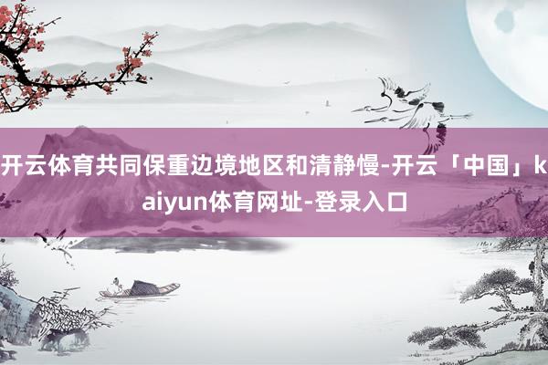 开云体育共同保重边境地区和清静慢-开云「中国」kaiyun体育网址-登录入口