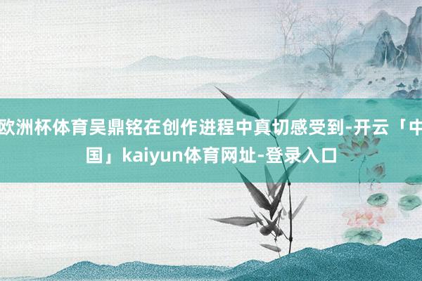 欧洲杯体育吴鼎铭在创作进程中真切感受到-开云「中国」kaiyun体育网址-登录入口