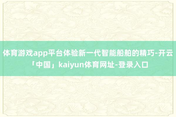 体育游戏app平台体验新一代智能船舶的精巧-开云「中国」kaiyun体育网址-登录入口