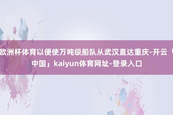 欧洲杯体育以便使万吨级船队从武汉直达重庆-开云「中国」kaiyun体育网址-登录入口