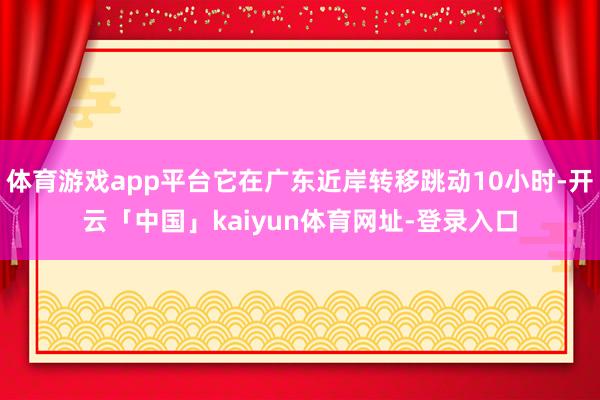 体育游戏app平台它在广东近岸转移跳动10小时-开云「中国」kaiyun体育网址-登录入口