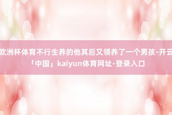 欧洲杯体育不行生养的他其后又领养了一个男孩-开云「中国」kaiyun体育网址-登录入口