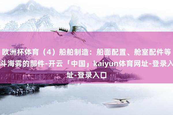 欧洲杯体育（4）船舶制造：船面配置、舱室配件等搏斗海雾的部件-开云「中国」kaiyun体育网址-登录入口