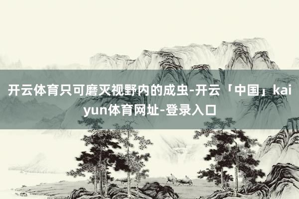 开云体育只可磨灭视野内的成虫-开云「中国」kaiyun体育网址-登录入口