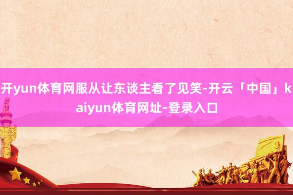 开yun体育网服从让东谈主看了见笑-开云「中国」kaiyun体育网址-登录入口