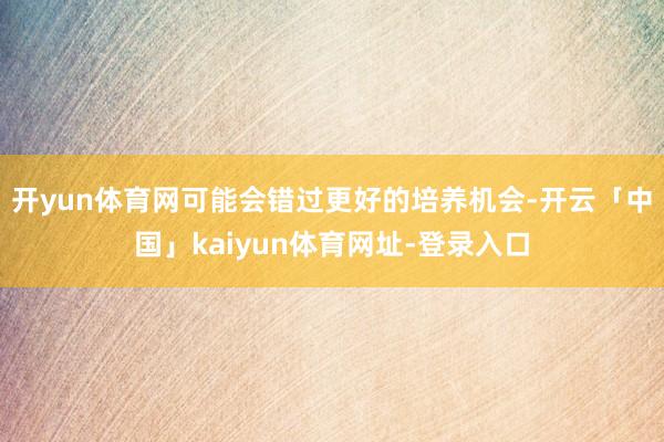 开yun体育网可能会错过更好的培养机会-开云「中国」kaiyun体育网址-登录入口