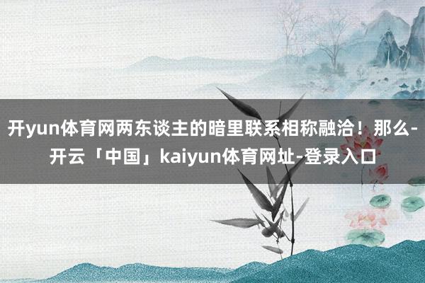 开yun体育网两东谈主的暗里联系相称融洽！那么-开云「中国」kaiyun体育网址-登录入口