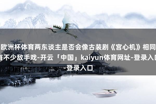 欧洲杯体育两东谈主是否会像古装剧《宫心机》相同有不少敌手戏-开云「中国」kaiyun体育网址-登录入口