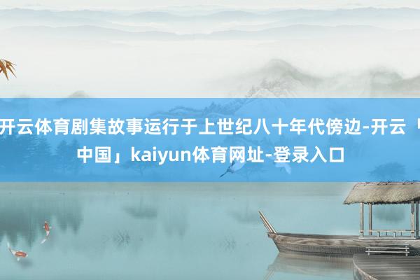 开云体育剧集故事运行于上世纪八十年代傍边-开云「中国」kaiyun体育网址-登录入口