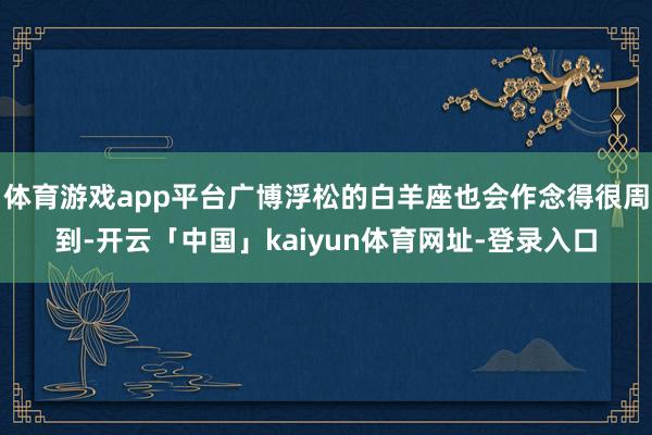 体育游戏app平台广博浮松的白羊座也会作念得很周到-开云「中国」kaiyun体育网址-登录入口