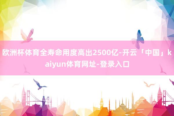 欧洲杯体育全寿命用度高出2500亿-开云「中国」kaiyun体育网址-登录入口