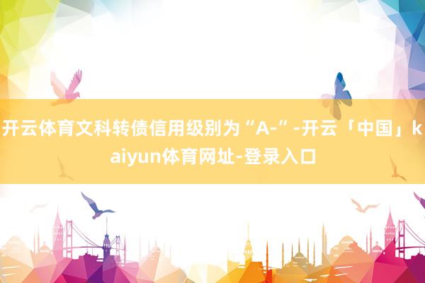 开云体育文科转债信用级别为“A-”-开云「中国」kaiyun体育网址-登录入口