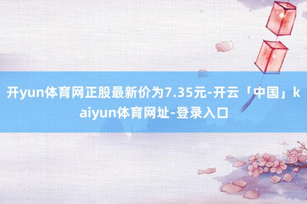 开yun体育网正股最新价为7.35元-开云「中国」kaiyun体育网址-登录入口