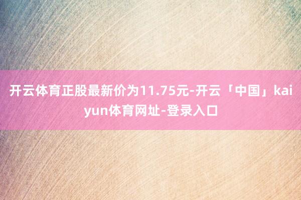 开云体育正股最新价为11.75元-开云「中国」kaiyun体育网址-登录入口