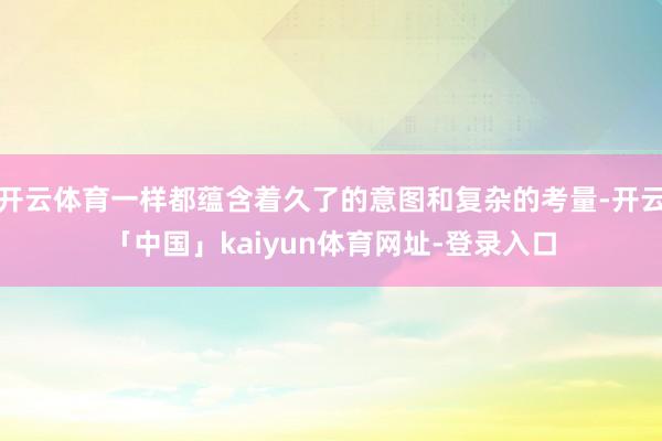 开云体育一样都蕴含着久了的意图和复杂的考量-开云「中国」kaiyun体育网址-登录入口