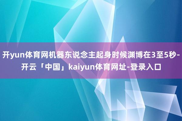 开yun体育网机器东说念主起身时候渊博在3至5秒-开云「中国」kaiyun体育网址-登录入口
