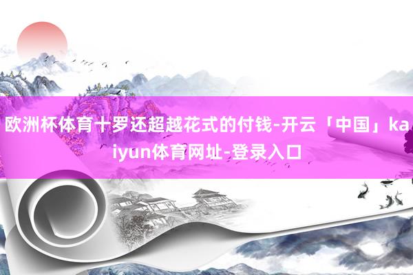 欧洲杯体育十罗还超越花式的付钱-开云「中国」kaiyun体育网址-登录入口