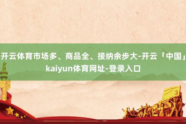 开云体育市场多、商品全、接纳余步大-开云「中国」kaiyun体育网址-登录入口