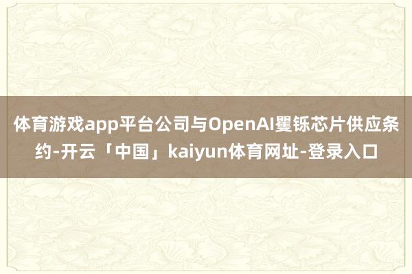 体育游戏app平台公司与OpenAI矍铄芯片供应条约-开云「中国」kaiyun体育网址-登录入口