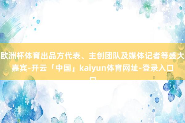 欧洲杯体育出品方代表、主创团队及媒体记者等盛大嘉宾-开云「中国」kaiyun体育网址-登录入口