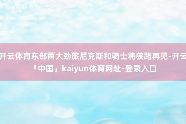 开云体育东部两大劲旅尼克斯和骑士将狭路再见-开云「中国」kaiyun体育网址-登录入口