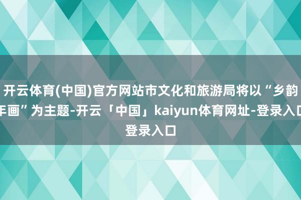 开云体育(中国)官方网站市文化和旅游局将以“乡韵年画”为主题-开云「中国」kaiyun体育网址-登录入口
