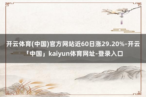 开云体育(中国)官方网站近60日涨29.20%-开云「中国」kaiyun体育网址-登录入口