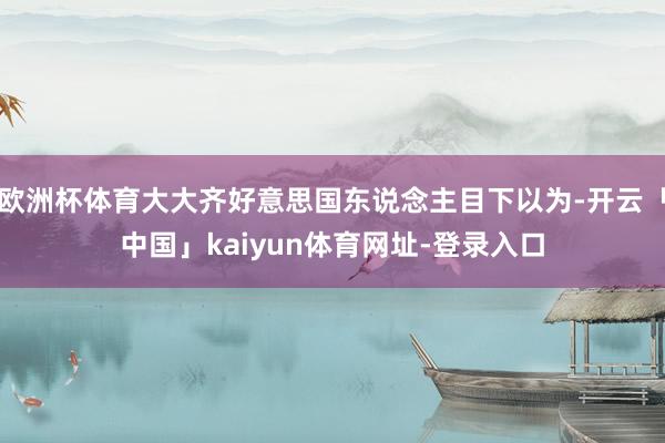 欧洲杯体育大大齐好意思国东说念主目下以为-开云「中国」kaiyun体育网址-登录入口