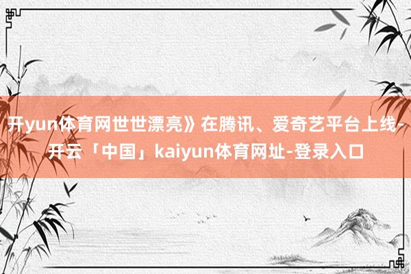 开yun体育网世世漂亮》在腾讯、爱奇艺平台上线-开云「中国」kaiyun体育网址-登录入口