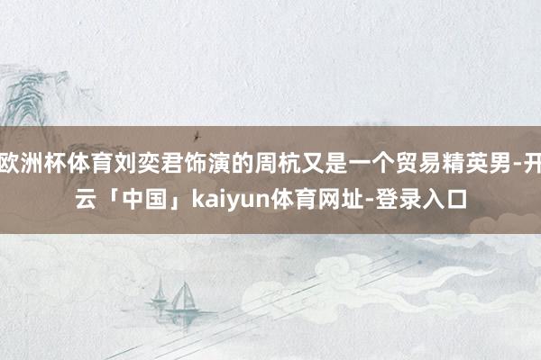 欧洲杯体育刘奕君饰演的周杭又是一个贸易精英男-开云「中国」kaiyun体育网址-登录入口