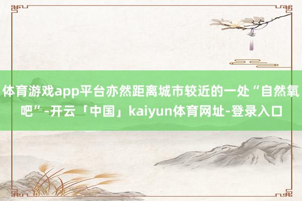 体育游戏app平台亦然距离城市较近的一处“自然氧吧”-开云「中国」kaiyun体育网址-登录入口