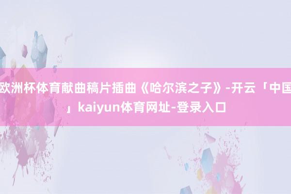 欧洲杯体育献曲稿片插曲《哈尔滨之子》-开云「中国」kaiyun体育网址-登录入口