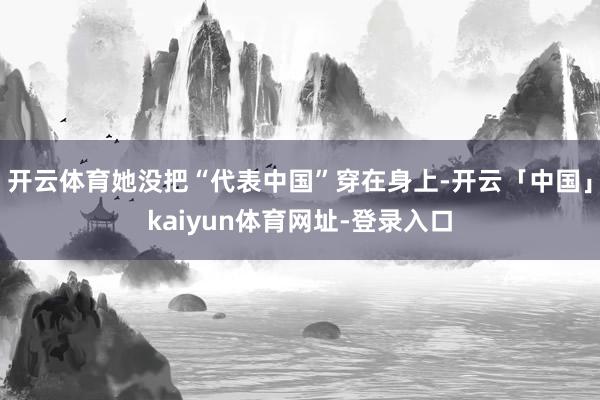 开云体育她没把“代表中国”穿在身上-开云「中国」kaiyun体育网址-登录入口