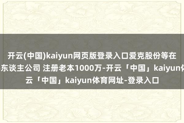 开云(中国)kaiyun网页版登录入口爱克股份等在深圳缔造爱矩机器东谈主公司 注册老本1000万-开云「中国」kaiyun体育网址-登录入口