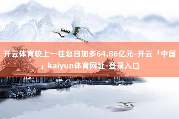 开云体育较上一往复日加多64.86亿元-开云「中国」kaiyun体育网址-登录入口