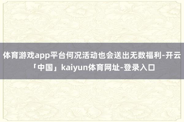 体育游戏app平台何况活动也会送出无数福利-开云「中国」kaiyun体育网址-登录入口