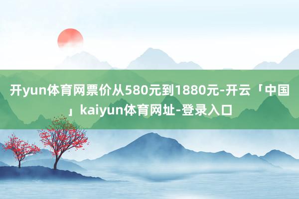 开yun体育网票价从580元到1880元-开云「中国」kaiyun体育网址-登录入口