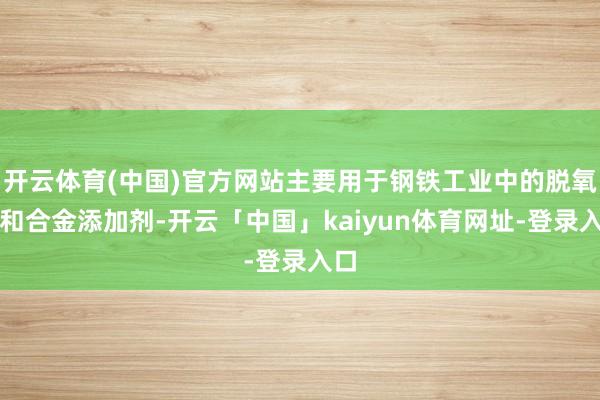 开云体育(中国)官方网站主要用于钢铁工业中的脱氧剂和合金添加剂-开云「中国」kaiyun体育网址-登录入口