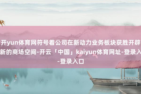 开yun体育网符号着公司在新动力业务板块获胜开辟了新的商场空间-开云「中国」kaiyun体育网址-登录入口