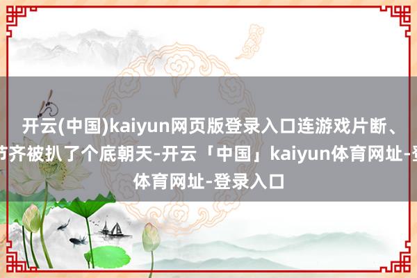 开云(中国)kaiyun网页版登录入口连游戏片断、剧情细节齐被扒了个底朝天-开云「中国」kaiyun体育网址-登录入口