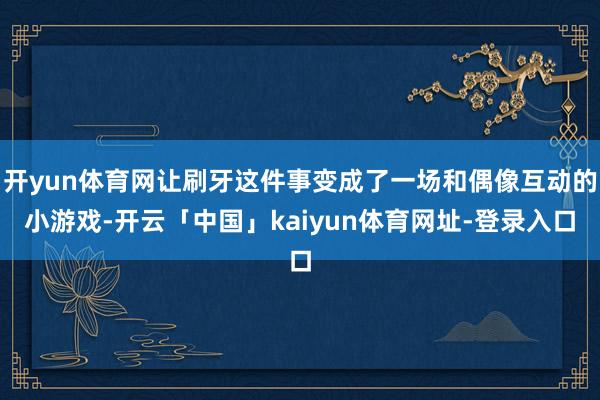 开yun体育网让刷牙这件事变成了一场和偶像互动的小游戏-开云「中国」kaiyun体育网址-登录入口
