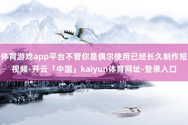 体育游戏app平台不管你是偶尔使用已经长久制作短视频-开云「中国」kaiyun体育网址-登录入口