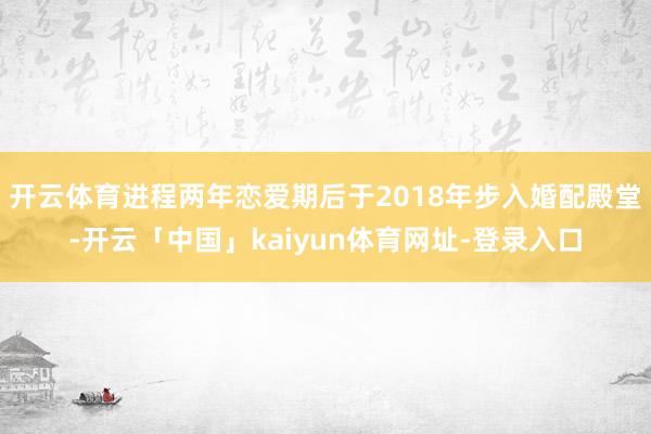 开云体育进程两年恋爱期后于2018年步入婚配殿堂-开云「中国」kaiyun体育网址-登录入口