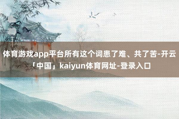 体育游戏app平台所有这个词患了难、共了苦-开云「中国」kaiyun体育网址-登录入口