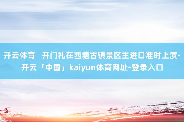 开云体育   开门礼在西塘古镇景区主进口准时上演-开云「中国」kaiyun体育网址-登录入口