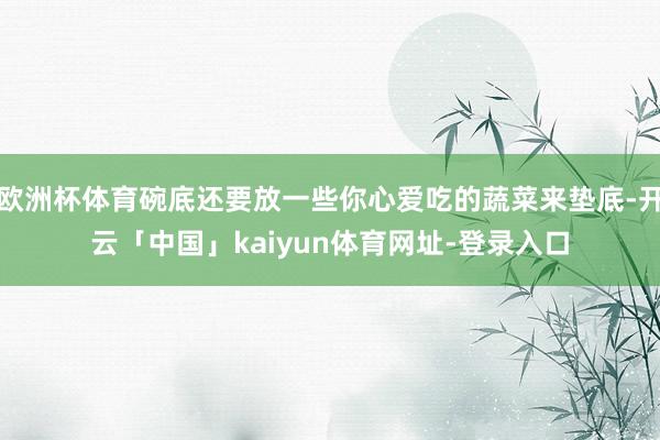 欧洲杯体育碗底还要放一些你心爱吃的蔬菜来垫底-开云「中国」kaiyun体育网址-登录入口