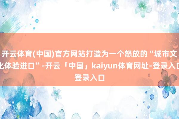 开云体育(中国)官方网站打造为一个怒放的“城市文化体验进口”-开云「中国」kaiyun体育网址-登录入口