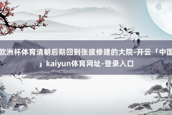 欧洲杯体育清朝后期回到张拔修建的大院-开云「中国」kaiyun体育网址-登录入口